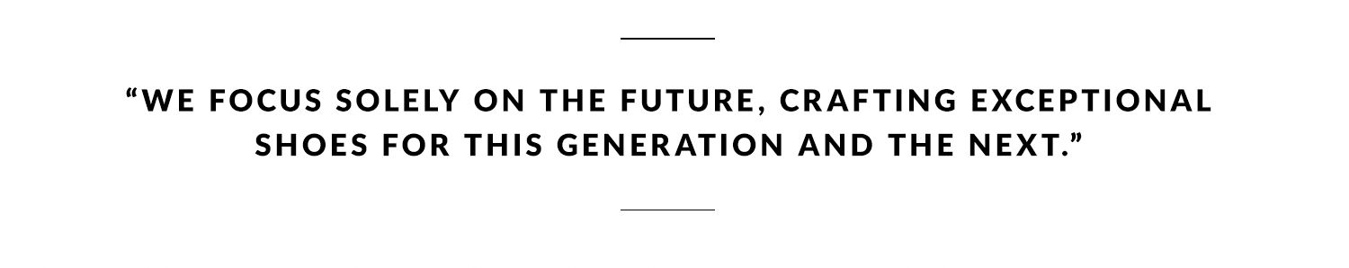 We focus solely on the future, crafting exceptional shoes for this generation and the next.