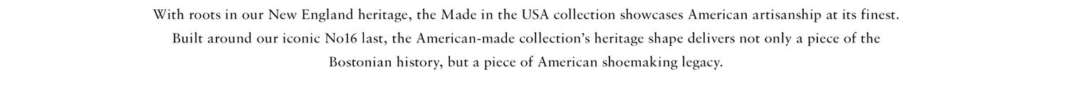 With roots in our new england heritage, the made in the USA collection showcases American artisanship at its finest. Built around our iconic No16 last, the American-made collection's heritage shape delivers not only a piece of the Bostonian history, but a piece of American shoemaking legacy.