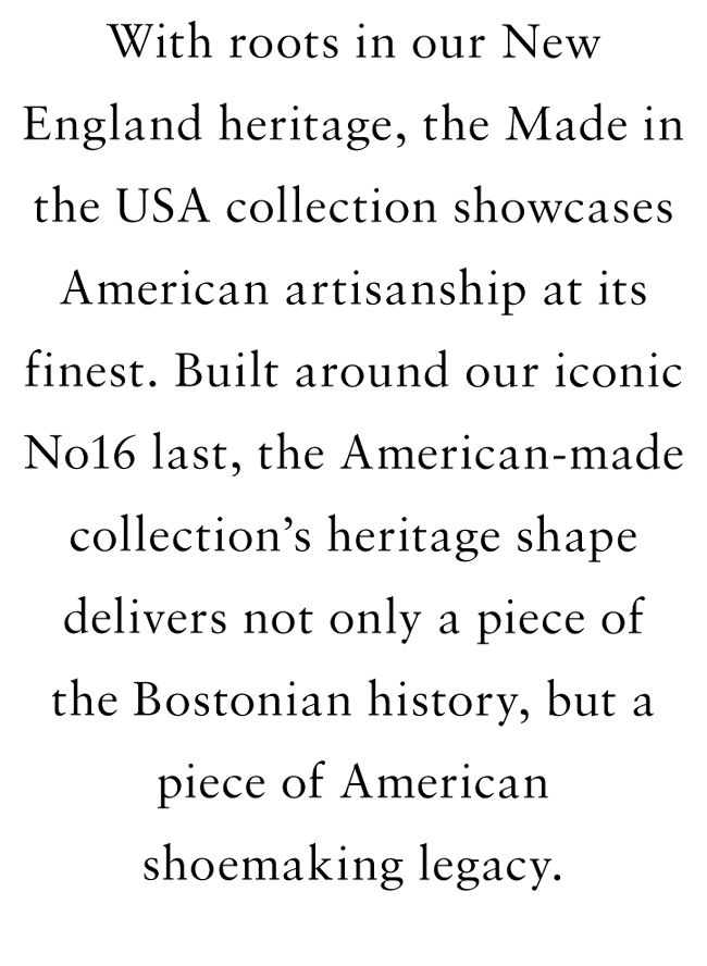 With roots in our new england heritage, the made in the USA collection showcases American artisanship at its finest. Built around our iconic No16 last, the American-made collection's heritage shape delivers not only a piece of the Bostonian history, but a piece of American shoemaking legacy.