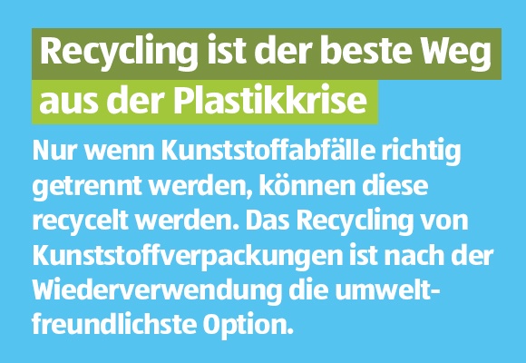Recycling ist der beste Weg aus der Plastikkrise. Nur wenn Kunststoffabfälle richtig getrennt werden, können diese recycelt werden. Das Recycling von Kunststoffverpackungen ist nach der Wiederverwendung die umweltfreundlichste Option.