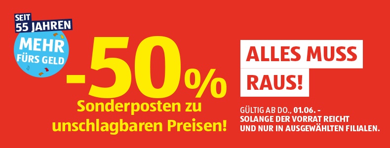 - 50 % Sonderposten zu unschlagbaren Preisen! ALLES MUSS RAUS! Gltig ab Do., 01.06. - solange der Vorrat reicht und nur in ausgewhlten Filialen.