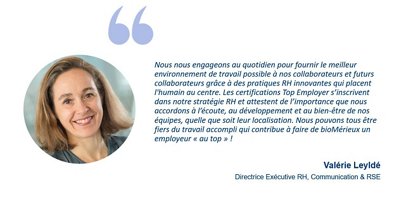  Nous nous engageons au quotidien pour fournir le meilleur environnement de travail possible à nos collaborateurs et futurs collaborateurs grâce à des pratiques RH innovantes qui placent l'humain au centre.​  Les certifications Top Employer s’inscrivent dans notre stratégie RH et attestent de l’importance que nous accordons à l’écoute, au développement et au bien-être de nos équipes, quelle que soit leur localisation. Nous pouvons tous être fiers du travail accompli qui contribue à faire de bioMérieux un employeur de choix ! 