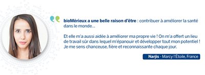 Quote from Narjis: bioMérieux a une belle raison d’être : contribuer à améliorer la santé dans le monde… Et bioMérieux m'a aussi aidée à améliorer ma propre vie ! On m'a offert un lieu de travail sûr, avec la possibilité de m'épanouir et de développer tout mon potentiel ! Je me sens chanceuse, fière et reconnaissante chaque jour.