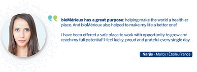 Quote from Narjis: bioMérieux has a great purpose: helping make the world a healthier place. But bioMérieux also helped me to make my life a bette one! I have been offered a safe place to work with opportunity to grow and reach my full potential! I feel lucky, proud and grateful every single day.