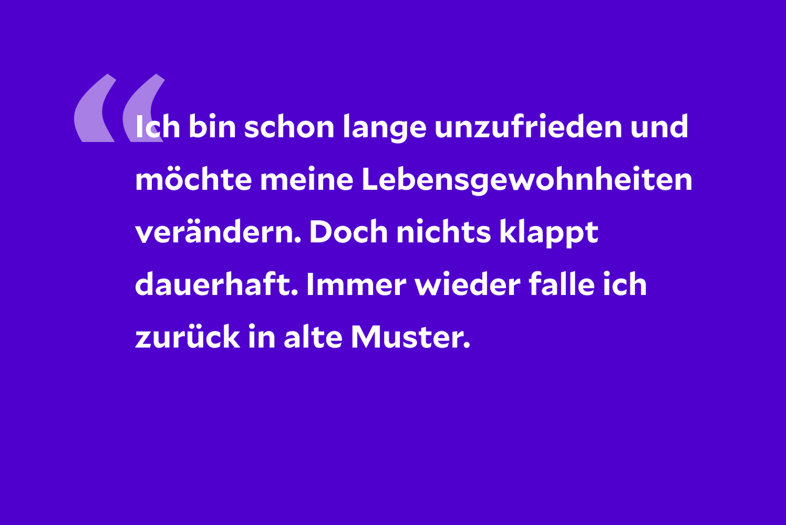 Ich fühle mich schon lange unwohl. Doch egal, was ich bislang versucht habe, ich konnte meine Gewohnheiten nicht dauerhaft verändern. Immer wieder falle ich zurück in alte Muster.