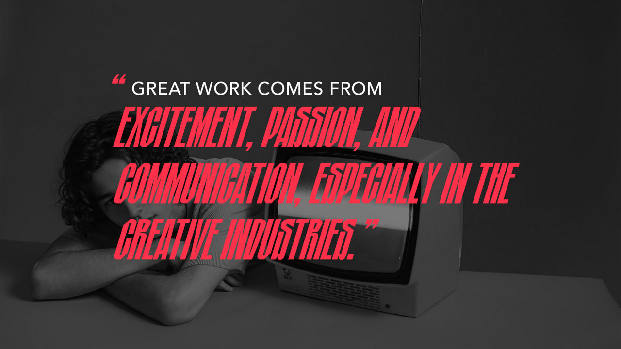 Excitement, passion and communication, expecially in the creative industry is where great work comes from