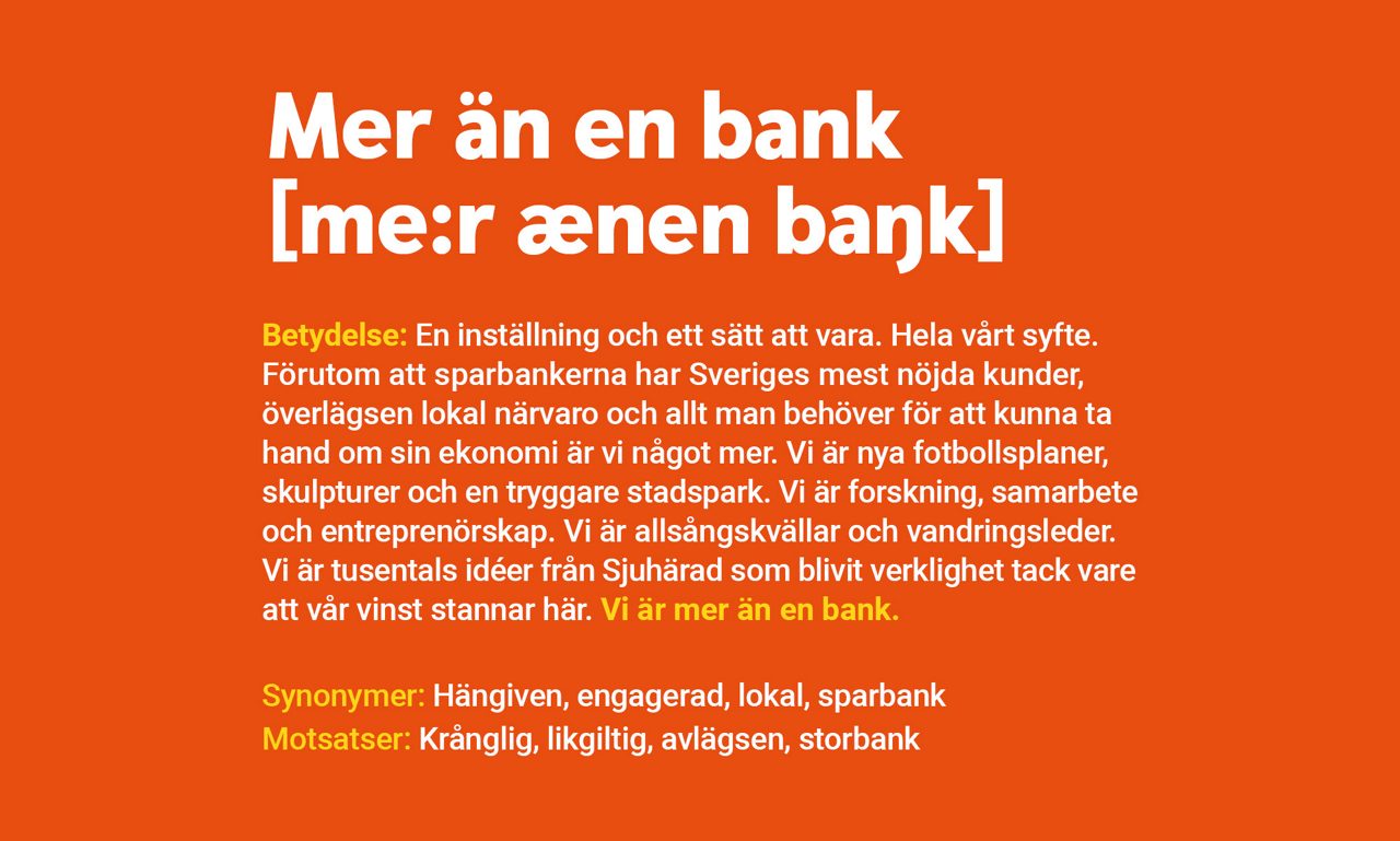 Mer än en bank! Betydelse: En inställning och ett sätt att vara. Hela vårt syfte. Förutom att sparbankerna har Sveriges mest nöjda kunder, överlägsen lokal närvaro och allt man behöver för att kunna ta hand om sin ekonomi är vi ­något mer. Vi är nya fotbollsplaner, skulpturer och en tryggare stadspark. Vi är forskning, samarbete och entreprenörskap. Vi är allsångskvällar och vandringsleder. Vi är tusentals idéer från Sjuhärad som blivit verklighet tack vare att vår vinst stannar här. Vi är mer än en bank.  Synonymer: hängiven, engagerad, lokal, sparbank Motsatser: krånglig, likgiltig, avlägsen, storbank